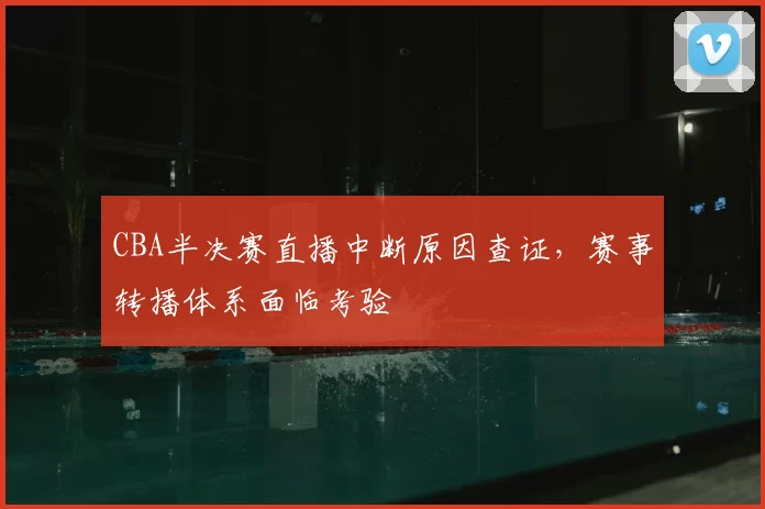 CBA半决赛直播中断原因查证，赛事转播体系面临考验