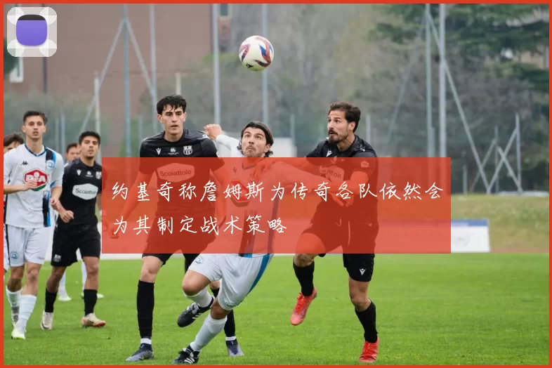 约基奇称詹姆斯为传奇各队依然会为其制定战术策略