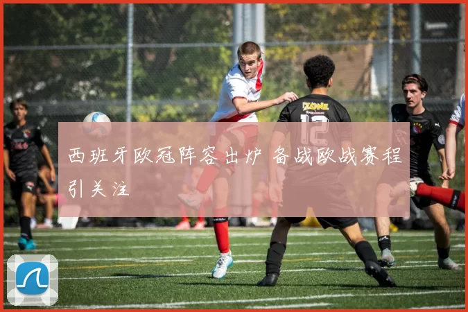 西班牙欧冠阵容出炉 备战欧战赛程引关注