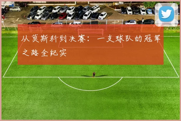 从莫斯科到决赛:一支球队的冠军之路全纪实