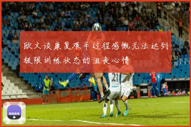 欧文谈康复艰辛过程感慨无法达到极限训练状态的沮丧心情