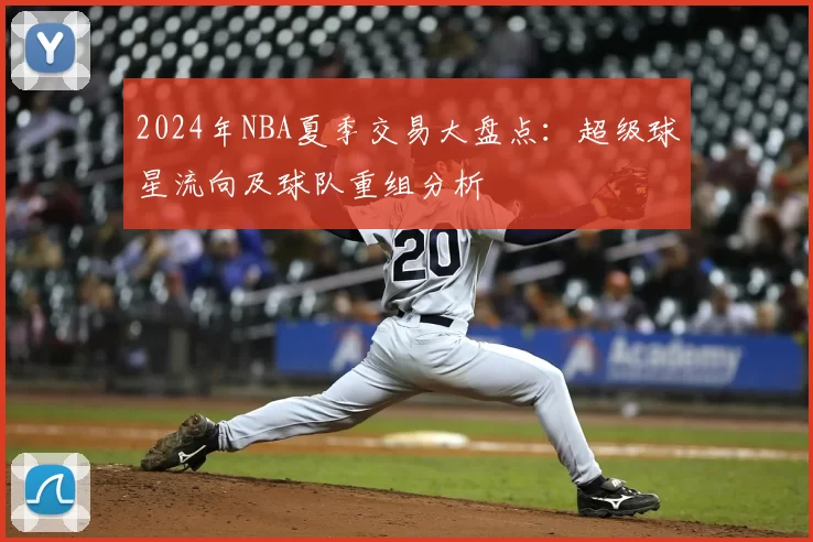 2024年NBA夏季交易大盘点：超级球星流向及球队重组分析