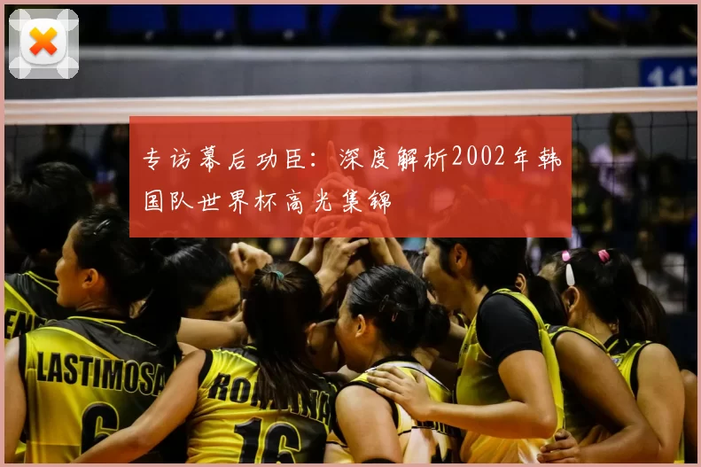 专访幕后功臣:深度解析2002年韩国队世界杯高光集锦