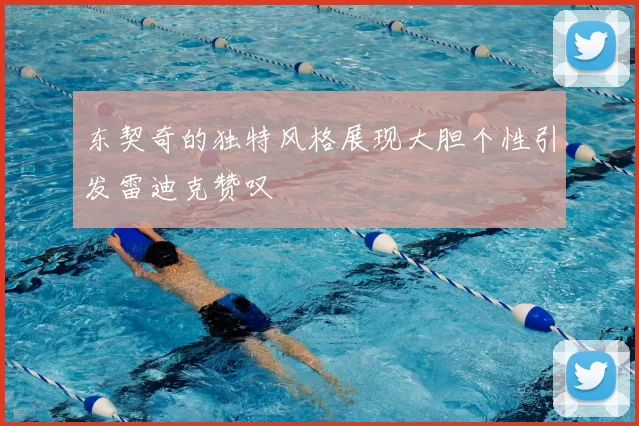 东契奇的独特风格展现大胆个性引发雷迪克赞叹