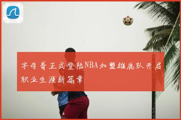 字母哥正式登陆NBA加盟雄鹿队开启职业生涯新篇章