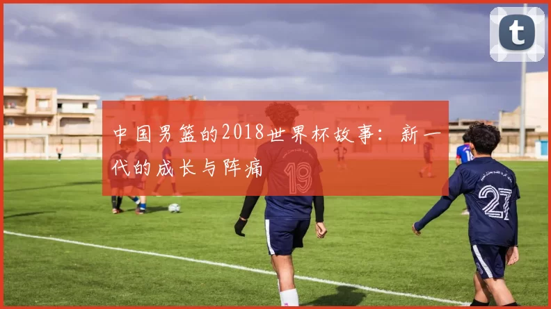 中国男篮的2018世界杯故事:新一代的成长与阵痛
