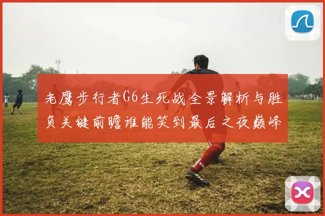 老鹰步行者G6生死战全景解析与胜负关键前瞻谁能笑到最后之夜巅峰