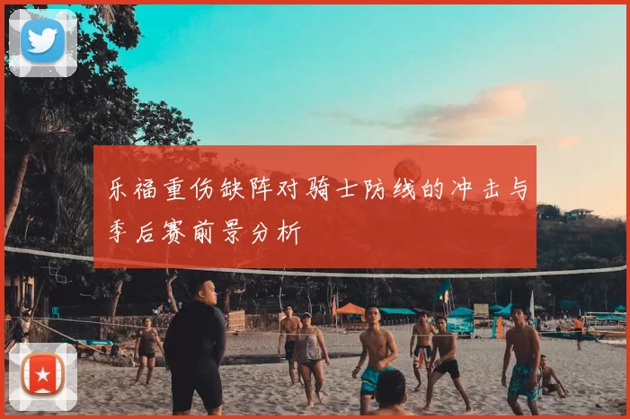 乐福重伤缺阵对骑士防线的冲击与季后赛前景分析