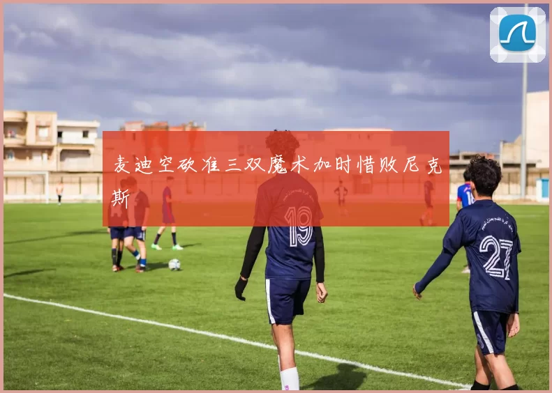 麦迪空砍准三双魔术加时惜败尼克斯