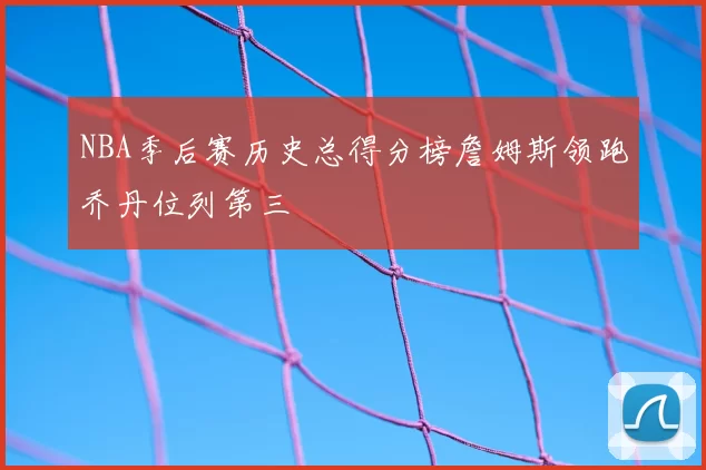 NBA季后赛历史总得分榜詹姆斯领跑乔丹位列第三