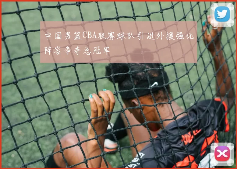 中国男篮CBA联赛球队引进外援强化阵容争夺总冠军