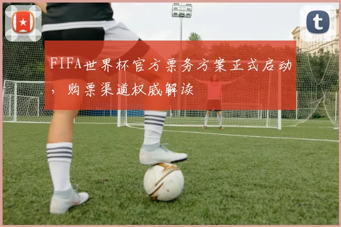 FIFA世界杯官方票务方案正式启动，购票渠道权威解读