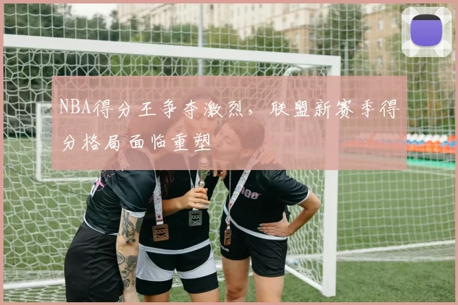 NBA得分王争夺激烈，联盟新赛季得分格局面临重塑
