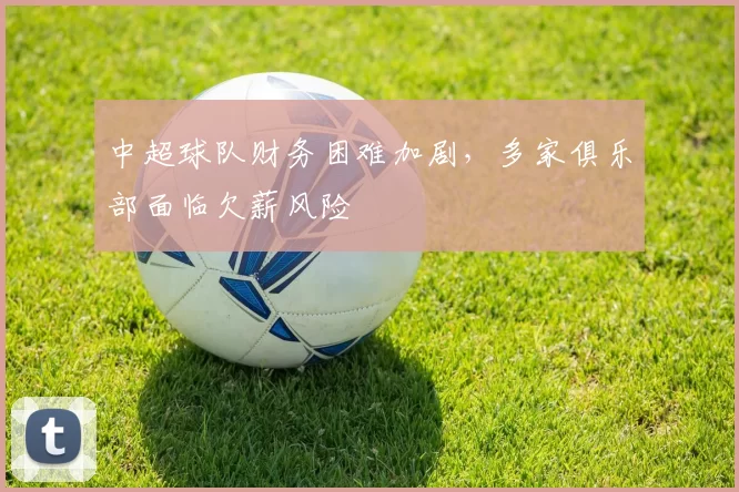 中超球队财务困难加剧，多家俱乐部面临欠薪风险