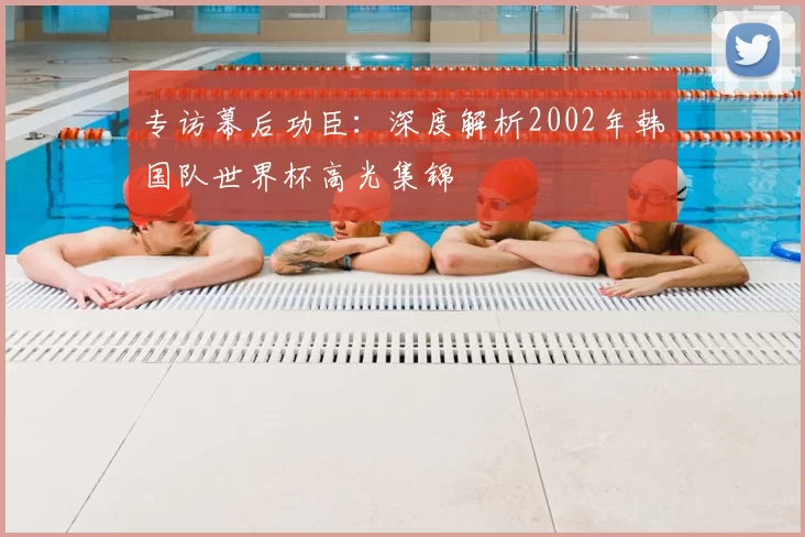 专访幕后功臣:深度解析2002年韩国队世界杯高光集锦