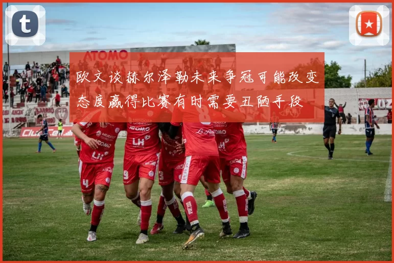 欧文谈赫尔泽勒未来争冠可能改变态度赢得比赛有时需要丑陋手段