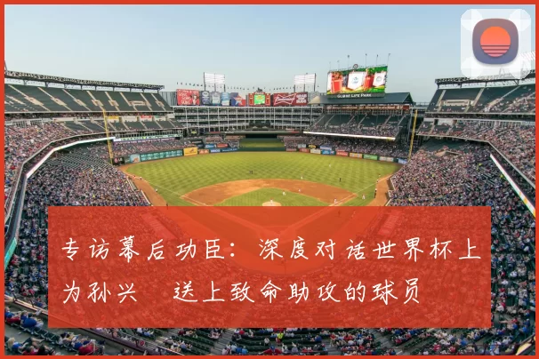专访幕后功臣:深度对话世界杯上为孙兴慜送上致命助攻的球员