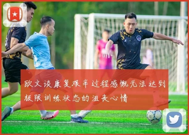 欧文谈康复艰辛过程感慨无法达到极限训练状态的沮丧心情