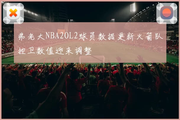 弗老大NBA2OL2球员数据更新火箭队控卫数值迎来调整
