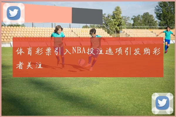 体育彩票引入NBA投注选项引发购彩者关注