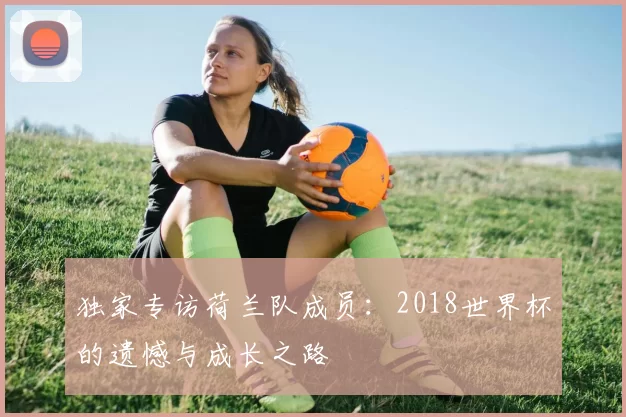 独家专访荷兰队成员:2018世界杯的遗憾与成长之路