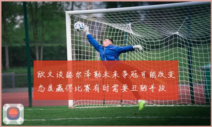 欧文谈赫尔泽勒未来争冠可能改变态度赢得比赛有时需要丑陋手段