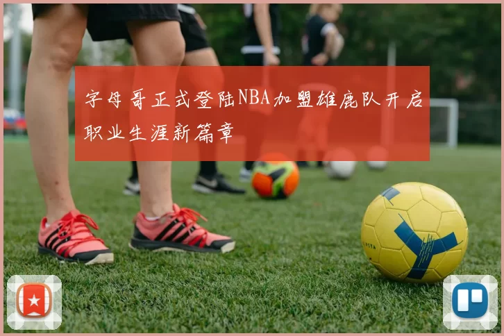 字母哥正式登陆NBA加盟雄鹿队开启职业生涯新篇章
