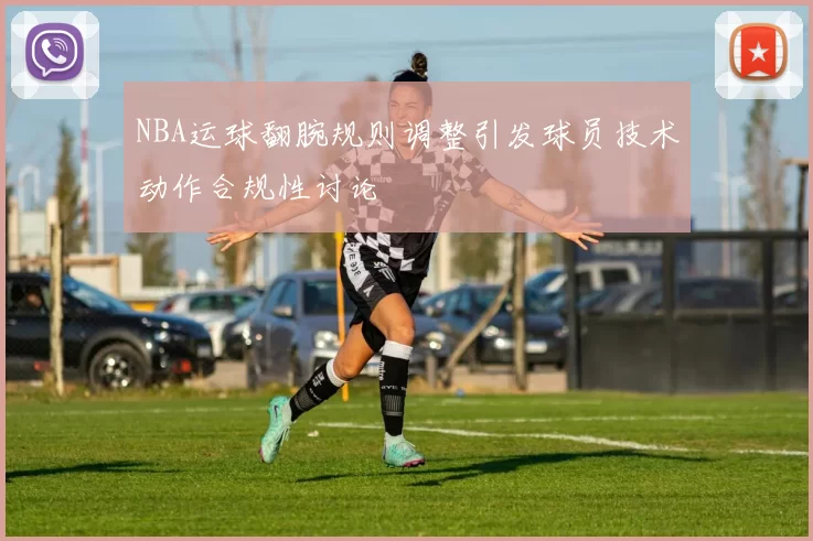 NBA运球翻腕规则调整引发球员技术动作合规性讨论