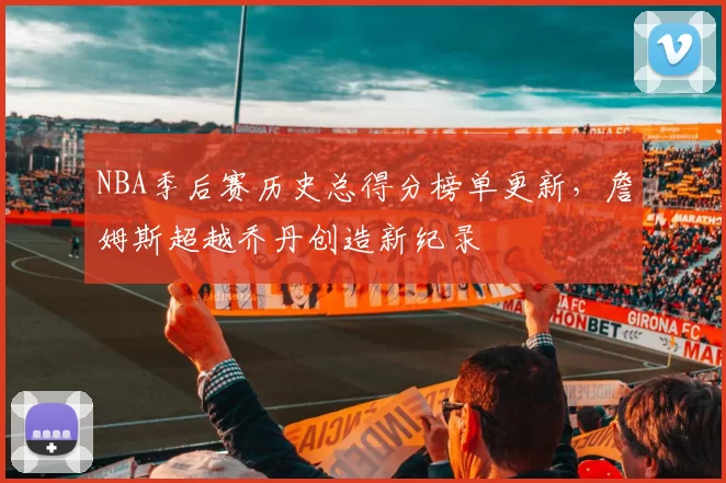 NBA季后赛历史总得分榜单更新,詹姆斯超越乔丹创造新纪录