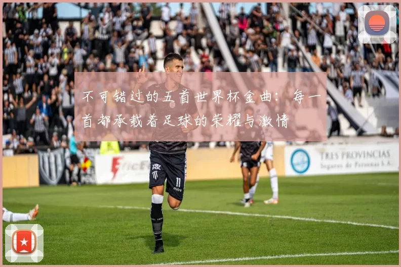 不可错过的五首世界杯金曲:每一首都承载着足球的荣耀与激情