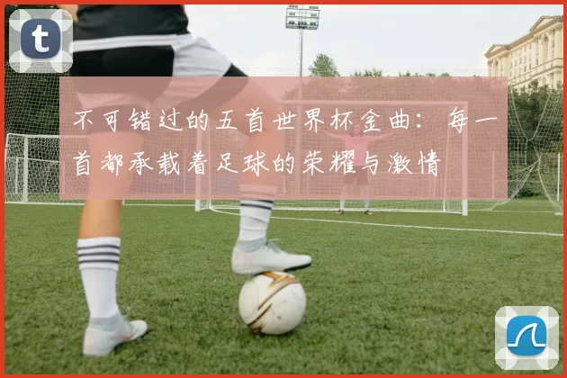 不可错过的五首世界杯金曲:每一首都承载着足球的荣耀与激情