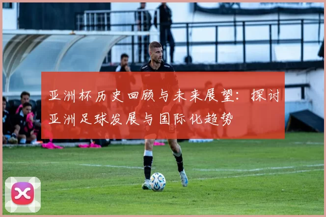 亚洲杯历史回顾与未来展望：探讨亚洲足球发展与国际化趋势