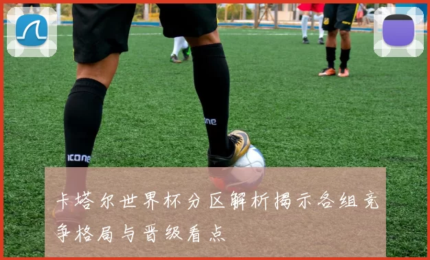 卡塔尔世界杯分区解析揭示各组竞争格局与晋级看点