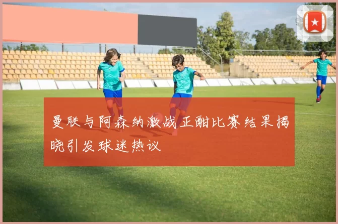 曼联与阿森纳激战正酣比赛结果揭晓引发球迷热议