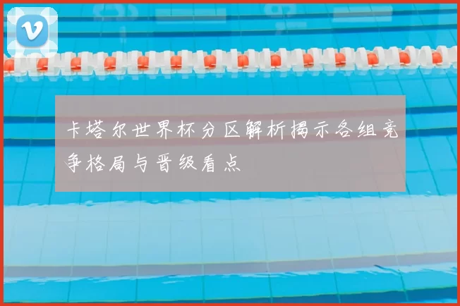 卡塔尔世界杯分区解析揭示各组竞争格局与晋级看点