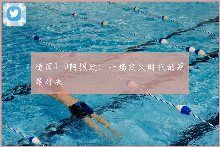德国1-0阿根廷:一场定义时代的冠军对决