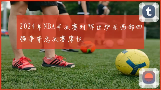 2024年NBA半决赛对阵出炉东西部四强争夺总决赛席位