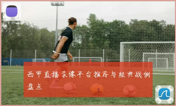 西甲直播录像平台推荐与经典战例盘点