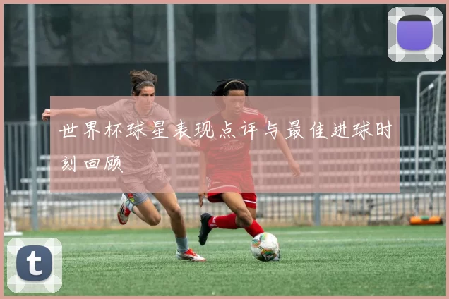 世界杯球星表现点评与最佳进球时刻回顾