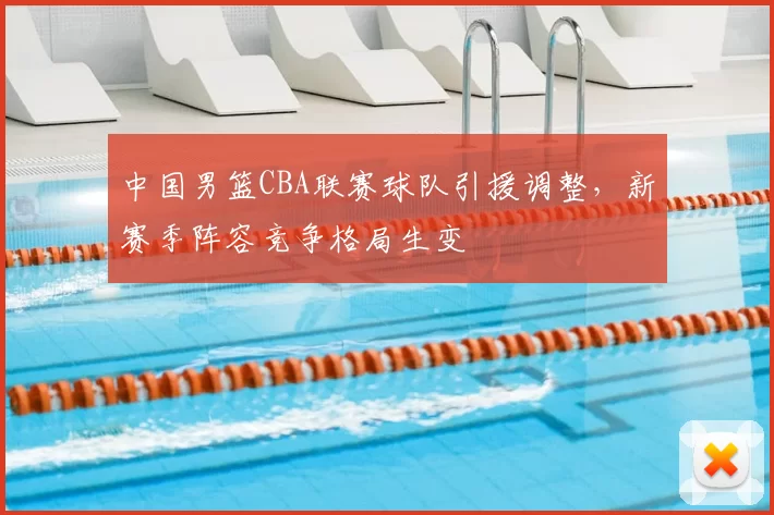 中国男篮CBA联赛球队引援调整，新赛季阵容竞争格局生变