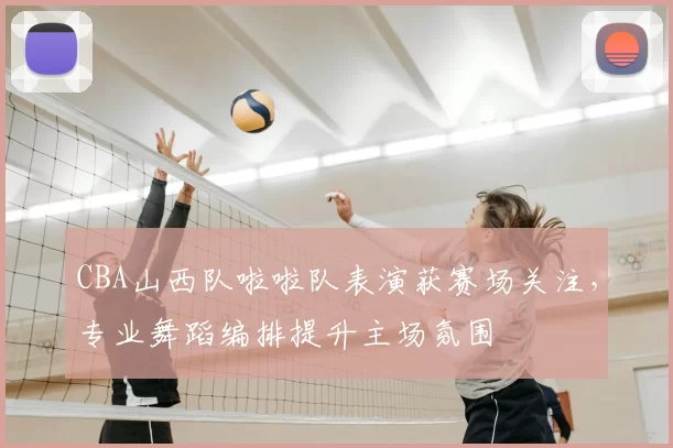 CBA山西队啦啦队表演获赛场关注，专业舞蹈编排提升主场氛围