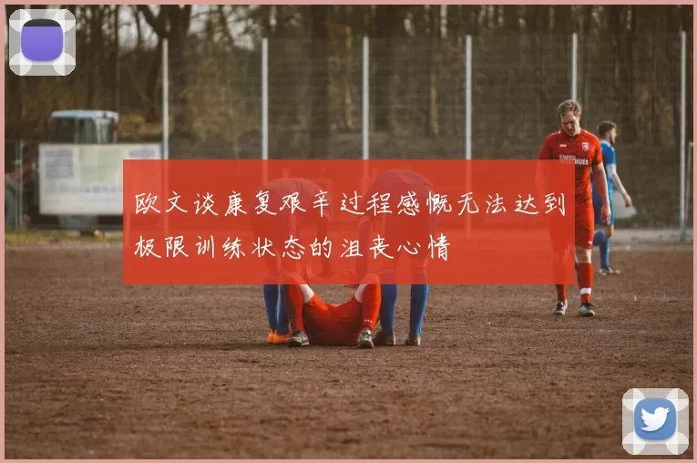 欧文谈康复艰辛过程感慨无法达到极限训练状态的沮丧心情