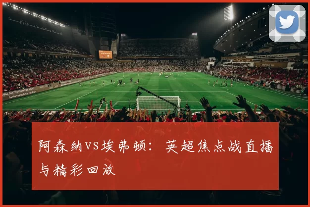 阿森纳vs埃弗顿：英超焦点战直播与精彩回放