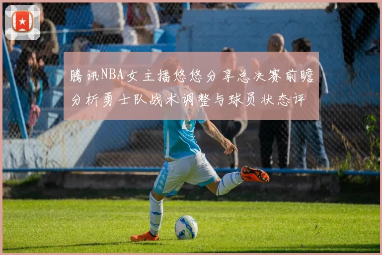 腾讯NBA女主播悠悠分享总决赛前瞻分析勇士队战术调整与球员状态评估