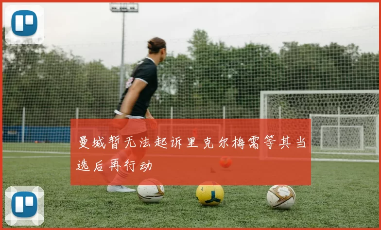 曼城暂无法起诉里克尔梅需等其当选后再行动