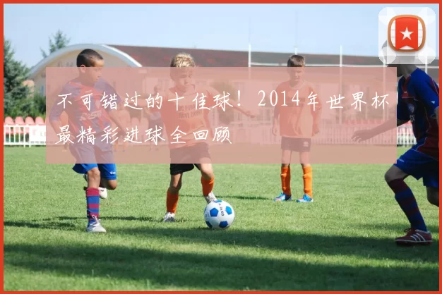 不可错过的十佳球!2014年世界杯最精彩进球全回顾