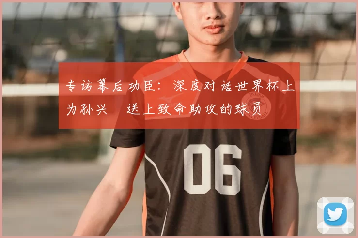 专访幕后功臣:深度对话世界杯上为孙兴慜送上致命助攻的球员