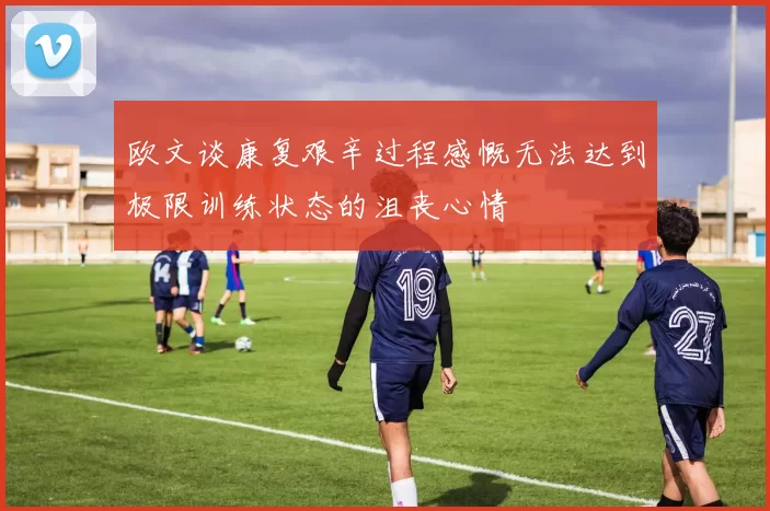 欧文谈康复艰辛过程感慨无法达到极限训练状态的沮丧心情
